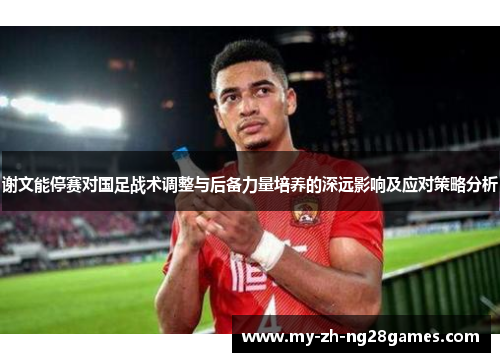 谢文能停赛对国足战术调整与后备力量培养的深远影响及应对策略分析