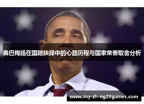 奥巴梅扬在国籍抉择中的心路历程与国家荣誉取舍分析 奥巴梅扬在国籍抉择中的心路历程与国家荣誉取舍分析