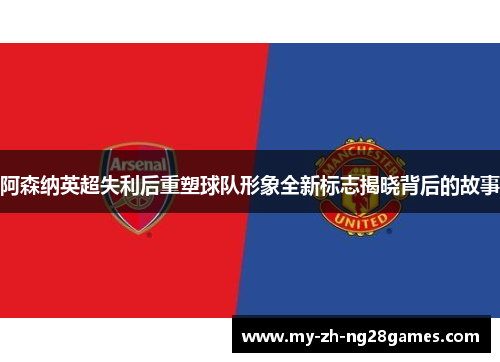 阿森纳英超失利后重塑球队形象全新标志揭晓背后的故事