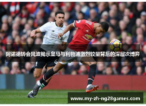 阿诺德转会风波揭示皇马与利物浦激烈较量背后的深层次博弈 阿诺德转会风波揭示皇马与利物浦激烈较量背后的深层次博弈