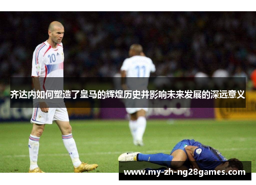齐达内如何塑造了皇马的辉煌历史并影响未来发展的深远意义