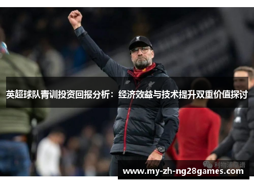 英超球队青训投资回报分析：经济效益与技术提升双重价值探讨