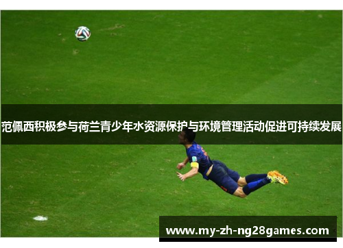 范佩西积极参与荷兰青少年水资源保护与环境管理活动促进可持续发展 范佩西积极参与荷兰青少年水资源保护与环境管理活动促进可持续发展