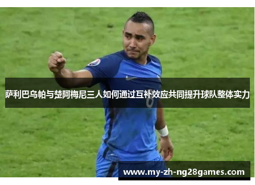 萨利巴乌帕与楚阿梅尼三人如何通过互补效应共同提升球队整体实力 萨利巴乌帕与楚阿梅尼三人如何通过互补效应共同提升球队整体实力