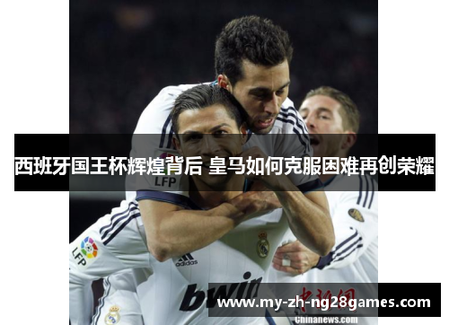 西班牙国王杯辉煌背后 皇马如何克服困难再创荣耀 西班牙国王杯辉煌背后 皇马如何克服困难再创荣耀