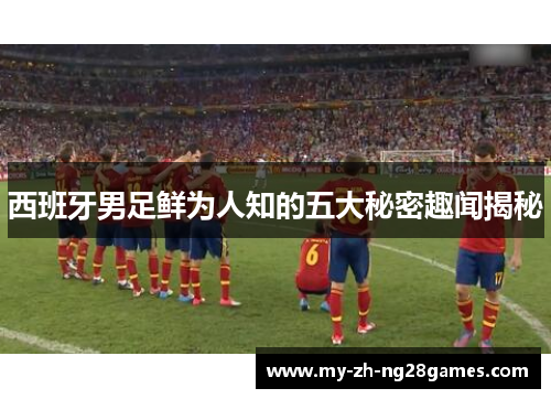 西班牙男足鲜为人知的五大秘密趣闻揭秘 西班牙男足鲜为人知的五大秘密趣闻揭秘
