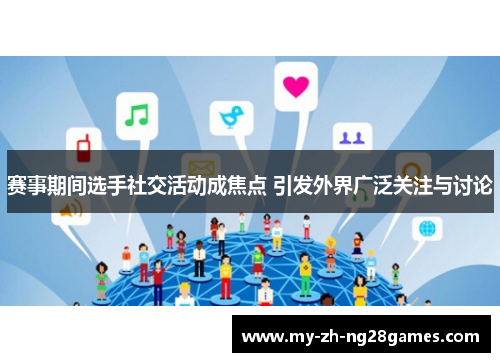 赛事期间选手社交活动成焦点 引发外界广泛关注与讨论