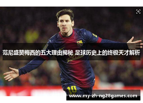 范尼盛赞梅西的五大理由揭秘 足球历史上的终极天才解析
