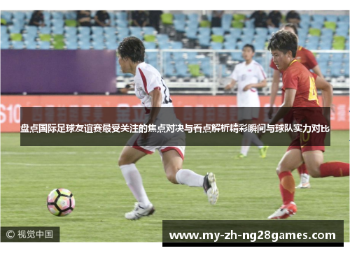 盘点国际足球友谊赛最受关注的焦点对决与看点解析精彩瞬间与球队实力对比 盘点国际足球友谊赛最受关注的焦点对决与看点解析精彩瞬间与球队实力对比