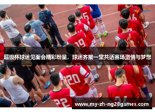 超级杯球迷见面会精彩纷呈,球迷齐聚一堂共话赛场激情与梦想 超级杯球迷见面会精彩纷呈,球迷齐聚一堂共话赛场激情与梦想