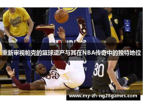 重新审视帕克的篮球遗产与其在NBA传奇中的独特地位